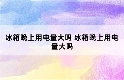 冰箱晚上用电量大吗 冰箱晚上用电量大吗